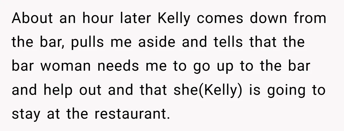About an hour later Kelly comes down from the bar, pulls me aside and tells that the bar woman needs me to go up to the bar and help out...