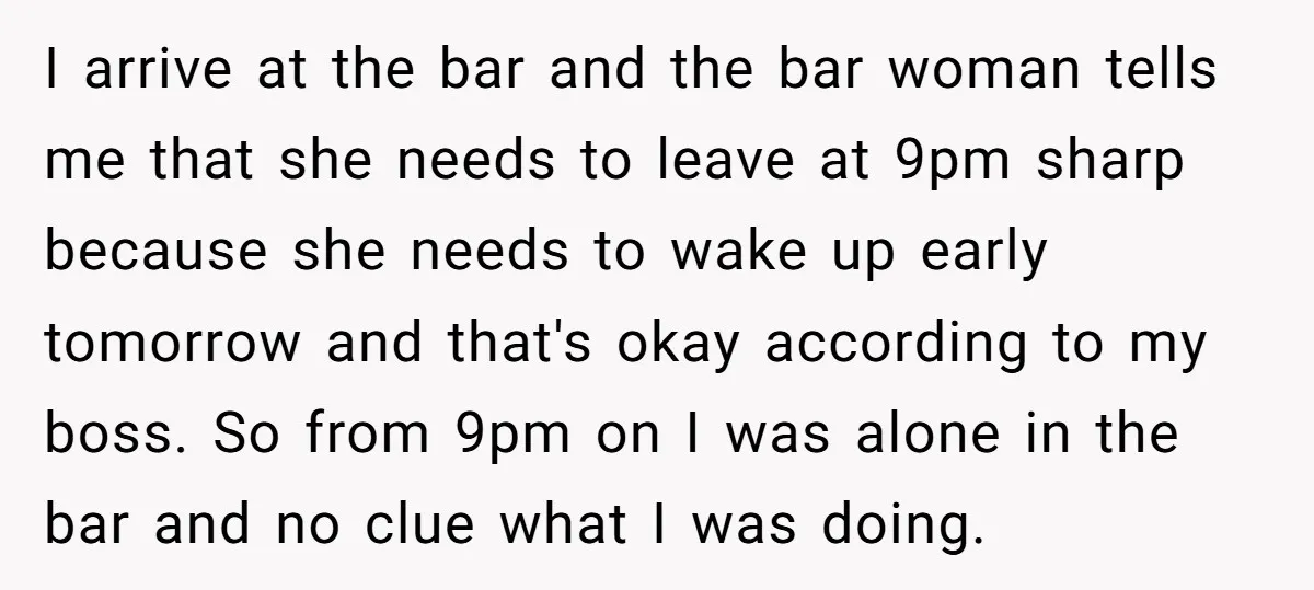 I arrive at the bar and the bar woman tells me that she needs to leave at 9pm sharp because she needs to wake up early tomorrow and that's okay...