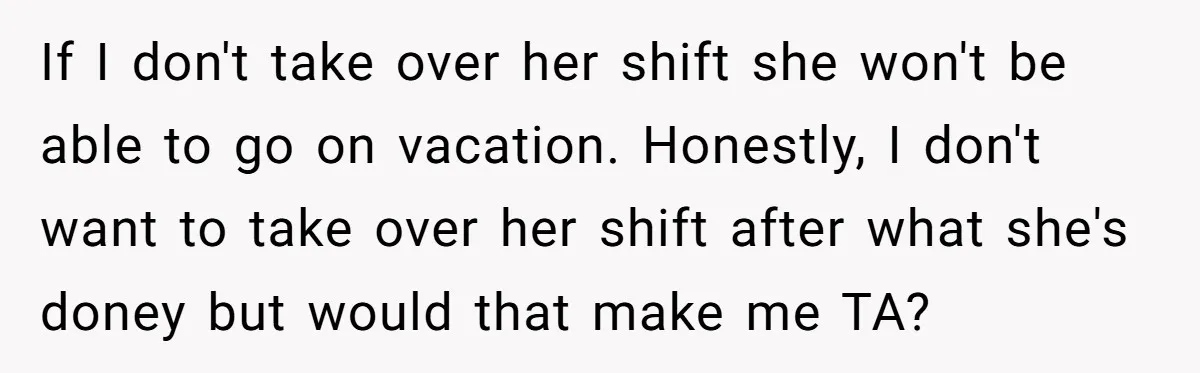 If I don't take over her shift she won't be able to go on vacation. Honestly, I don't want to take over her shift after what she's doney but would...
