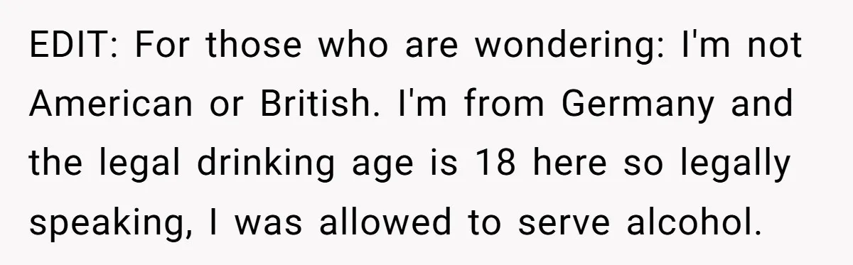EDIT: For those who are wondering: I'm not American or British. I'm from Germany and the legal drinking age is 18 here so legally speaking, I was allowed to serve...