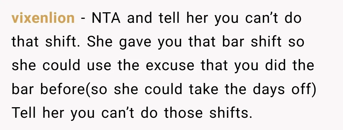 vixenlion − NTA and tell her you can’t do that shift. She gave you that bar shift so she could use the excuse that you did the bar before(so she...