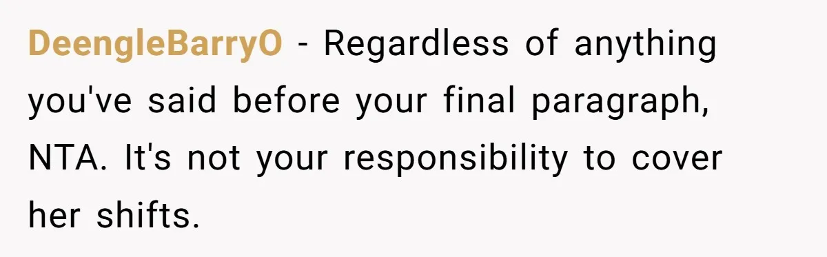 DeengleBarryO − Regardless of anything you've said before your final paragraph, NTA. It's not your responsibility to cover her shifts.