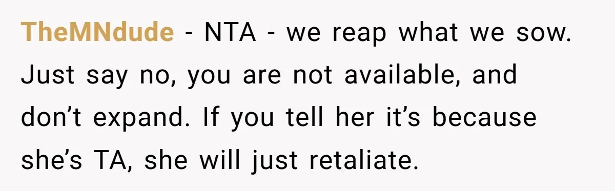 TheMNdude − NTA - we reap what we sow. Just say no, you are not available, and don’t expand. If you tell her it’s because she’s TA, she will just...