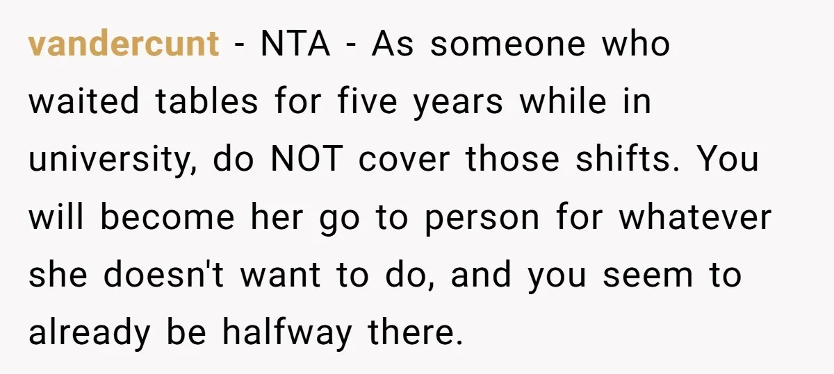 vandercunt − NTA - As someone who waited tables for five years while in university, do NOT cover those shifts. You will become her go to person for whatever she...