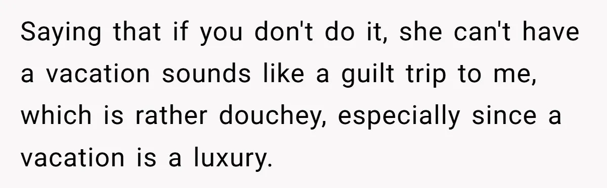 Saying that if you don't do it, she can't have a vacation sounds like a guilt trip to me, which is rather douchey, especially since a vacation is a luxury.