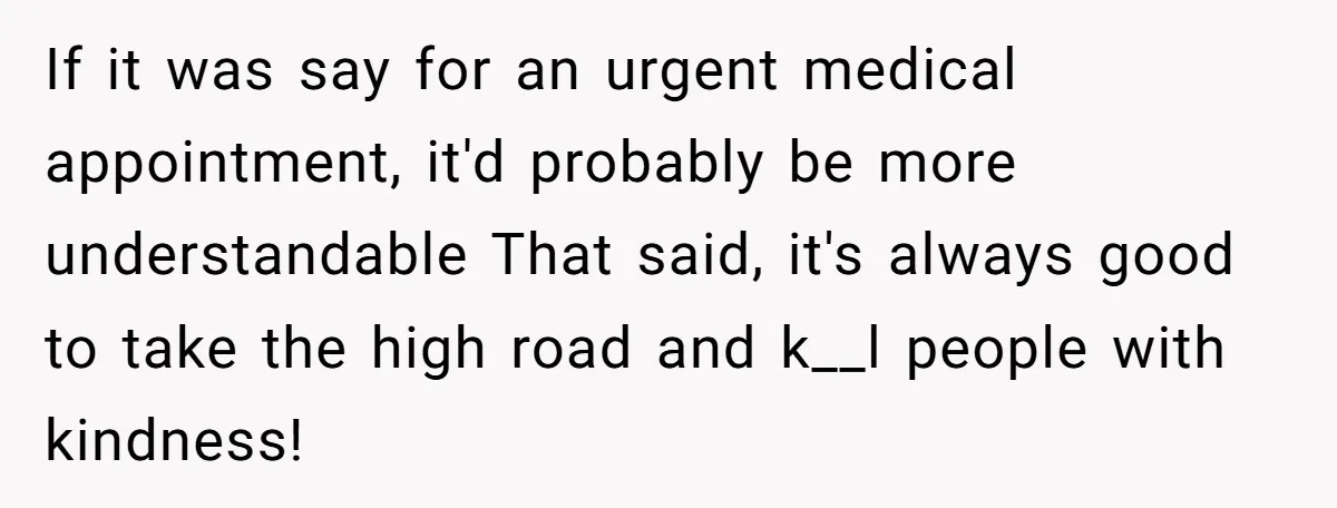 If it was say for an urgent medical appointment, it'd probably be more understandable That said, it's always good to take the high road and k__l people with kindness!