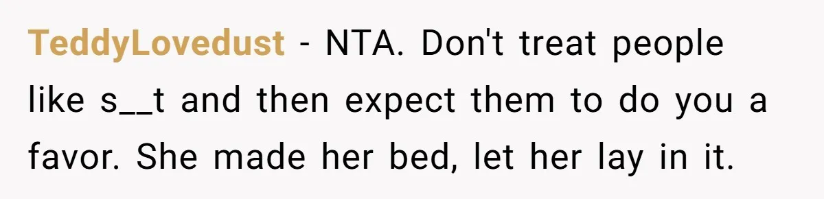 TeddyLovedust − NTA. Don't treat people like s__t and then expect them to do you a favor. She made her bed, let her lay in it.