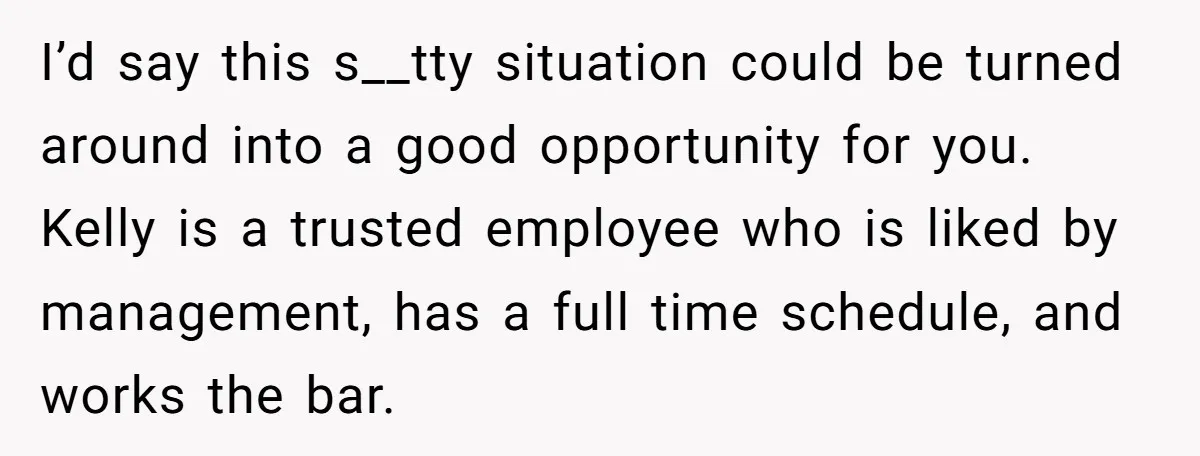 I’d say this s__tty situation could be turned around into a good opportunity for you. Kelly is a trusted employee who is liked by management, has a full time schedule,...