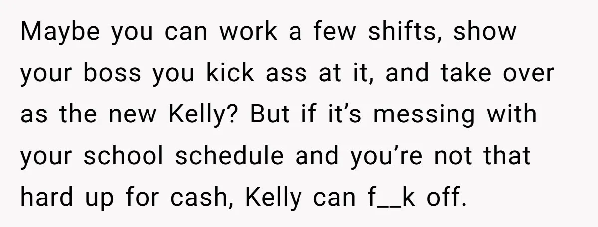 Maybe you can work a few shifts, show your boss you kick ass at it, and take over as the new Kelly? But if it’s messing with your school schedule...
