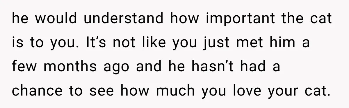 he would understand how important the cat is to you. It’s not like you just met him a few months ago and he hasn’t had a chance to see how...