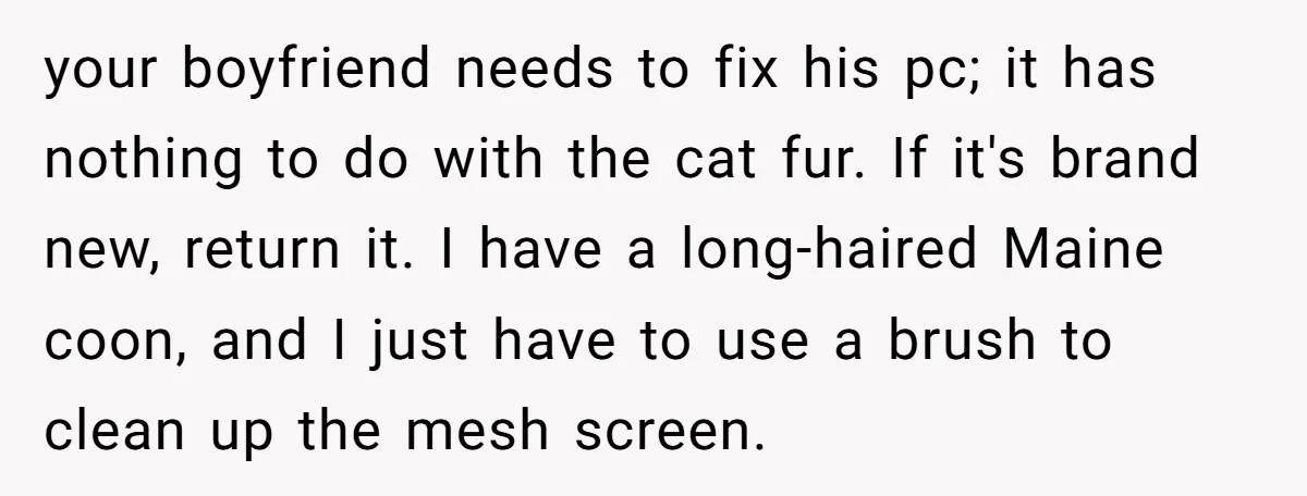 your boyfriend needs to fix his pc; it has nothing to do with the cat fur. If it's brand new, return it. I have a long-haired Maine coon, and I...
