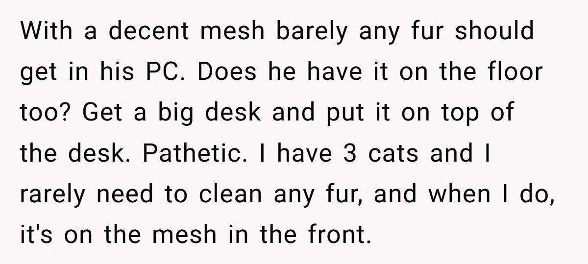 With a decent mesh barely any fur should get in his PC. Does he have it on the floor too? Get a big desk and put it on top of...