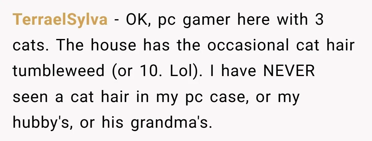 TerraelSylva - OK, pc gamer here with 3 cats. The house has the occasional cat hair tumbleweed (or 10. Lol). I have NEVER seen a cat hair in my pc...
