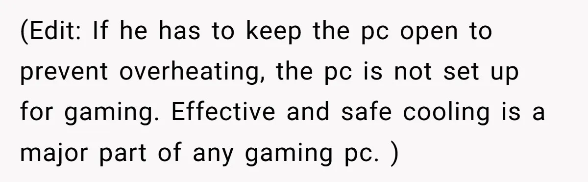 (Edit: If he has to keep the pc open to prevent overheating, the pc is not set up for gaming. Effective and safe cooling is a major part of any...