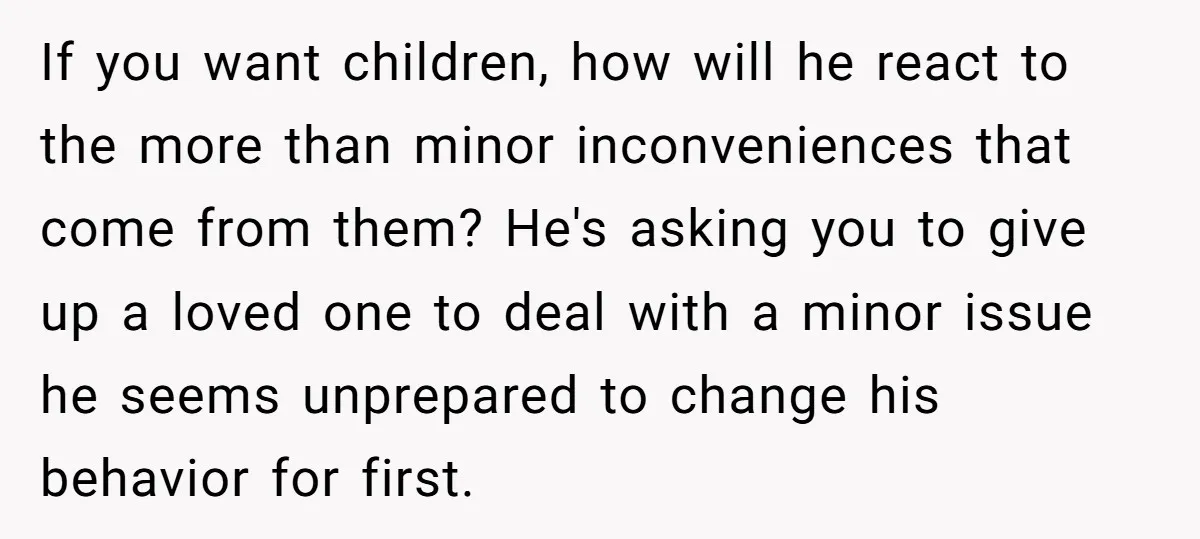 If you want children, how will he react to the more than minor inconveniences that come from them? He's asking you to give up a loved one to deal with...