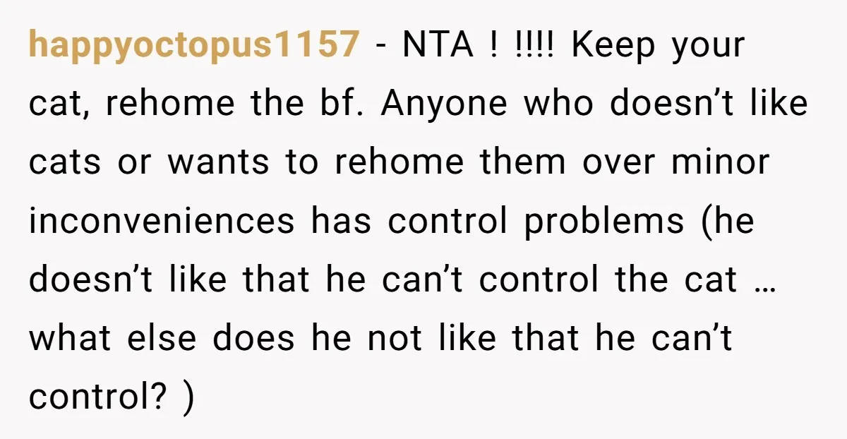 happyoctopus1157 - NTA ! !!!! Keep your cat, rehome the bf. Anyone who doesn’t like cats or wants to rehome them over minor inconveniences has control problems (he doesn’t like...
