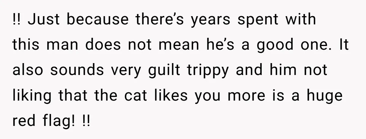 !! Just because there’s years spent with this man does not mean he’s a good one. It also sounds very guilt trippy and him not liking that the cat likes...