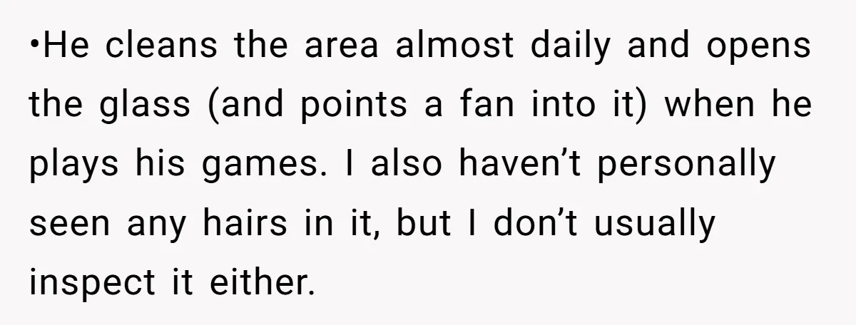 •He cleans the area almost daily and opens the glass (and points a fan into it) when he plays his games. I also haven’t personally seen any hairs in it,...