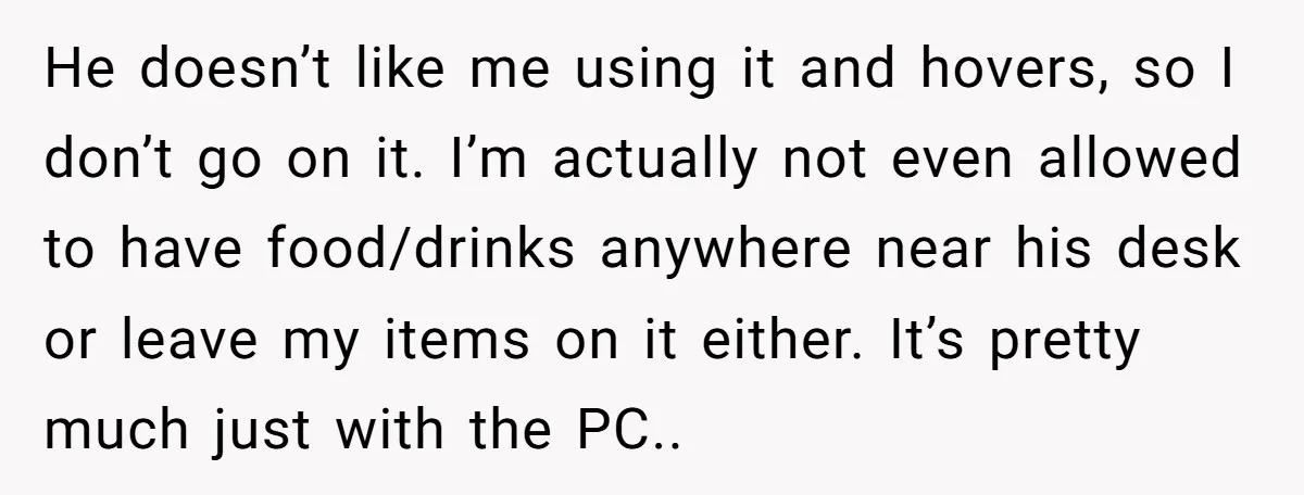 He doesn’t like me using it and hovers, so I don’t go on it. I’m actually not even allowed to have food/drinks anywhere near his desk or leave my items...