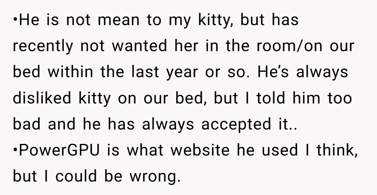 •He is not mean to my kitty, but has recently not wanted her in the room/on our bed within the last year or so. He’s always disliked kitty on our...
