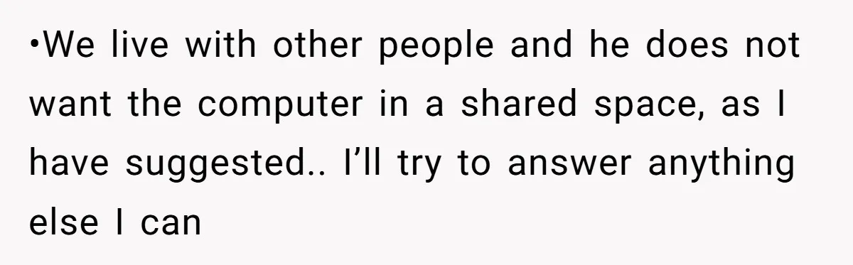 •We live with other people and he does not want the computer in a shared space, as I have suggested.. I’ll try to answer anything else I can