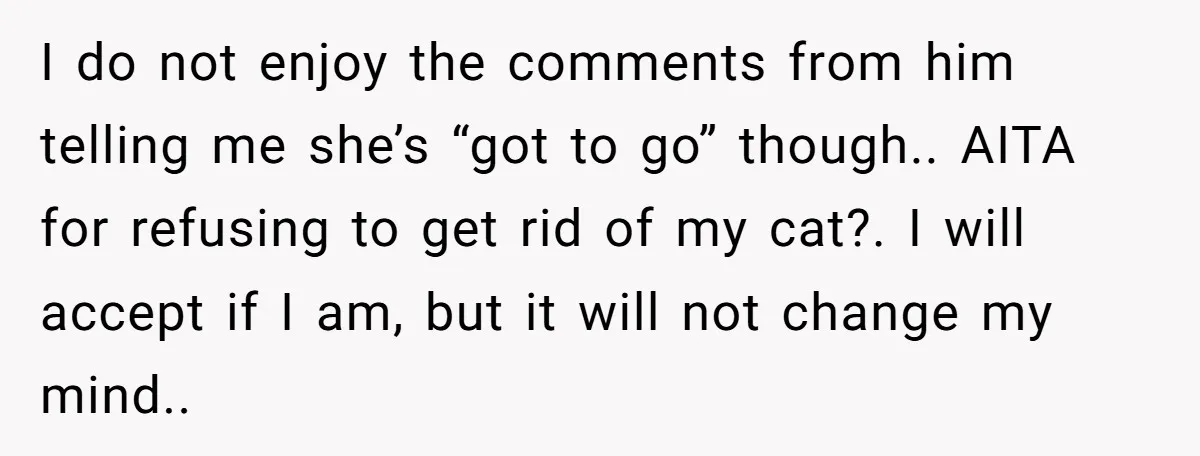 I do not enjoy the comments from him telling me she’s “got to go” though.. AITA for refusing to get rid of my cat?. I will accept if I am,...