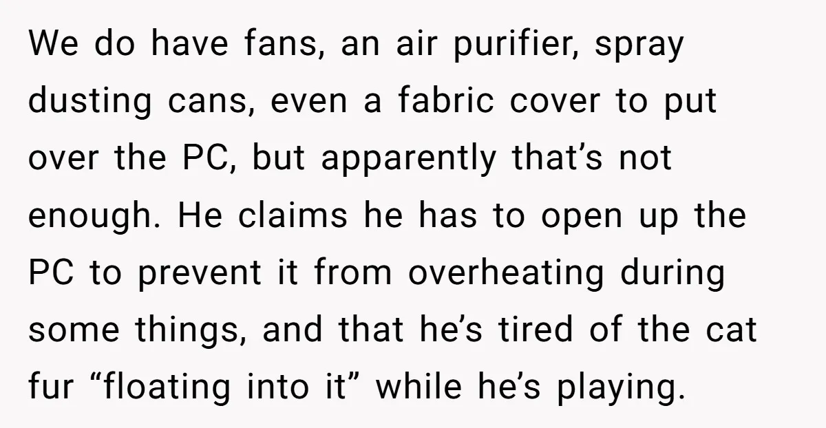 We do have fans, an air purifier, spray dusting cans, even a fabric cover to put over the PC, but apparently that’s not enough. He claims he has to open...