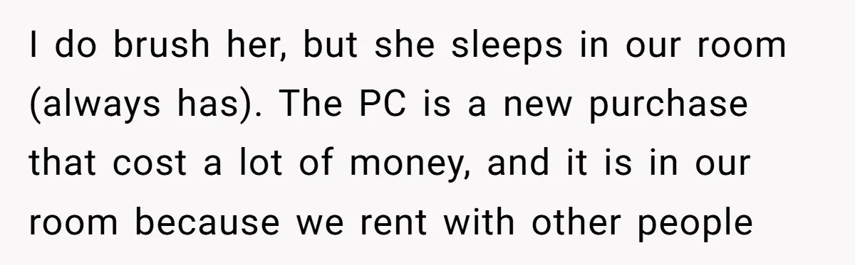 I do brush her, but she sleeps in our room (always has). The PC is a new purchase that cost a lot of money, and it is in our room...