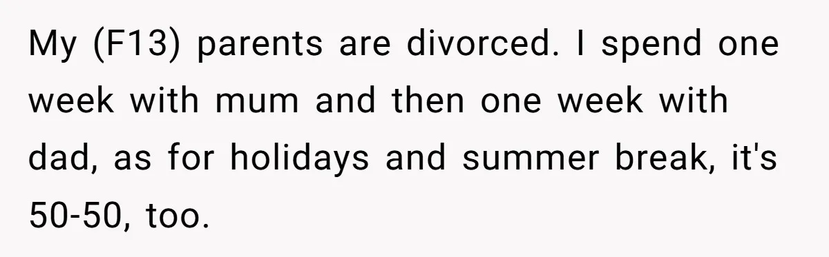 My (F13) parents are divorced. I spend one week with mum and then one week with dad, as for holidays and summer break, it's 50-50, too.