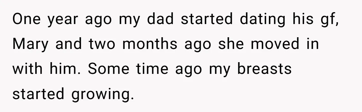One year ago my dad started dating his gf, Mary and two months ago she moved in with him. Some time ago my breasts started growing.