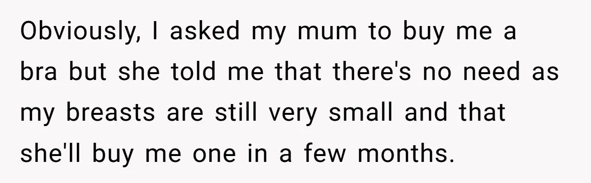 Obviously, I asked my mum to buy me a bra but she told me that there's no need as my breasts are still very small and that she'll buy me...
