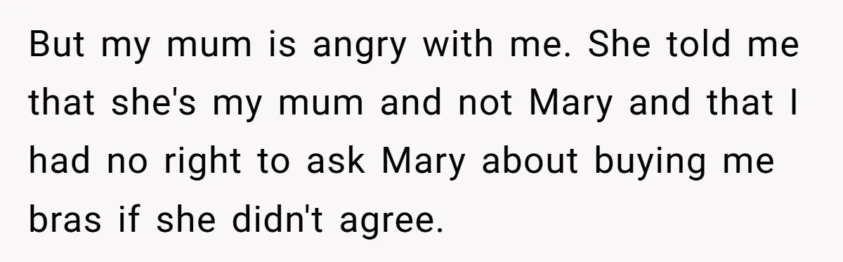 But my mum is angry with me. She told me that she's my mum and not Mary and that I had no right to ask Mary about buying me bras...