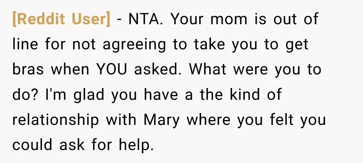 [Reddit User] − NTA. Your mom is out of line for not agreeing to take you to get bras when YOU asked. What were you to do? I'm glad you...