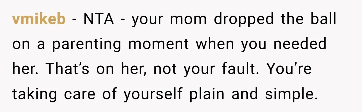 vmikeb − NTA - your mom dropped the ball on a parenting moment when you needed her. That’s on her, not your fault. You’re taking care of yourself plain and...