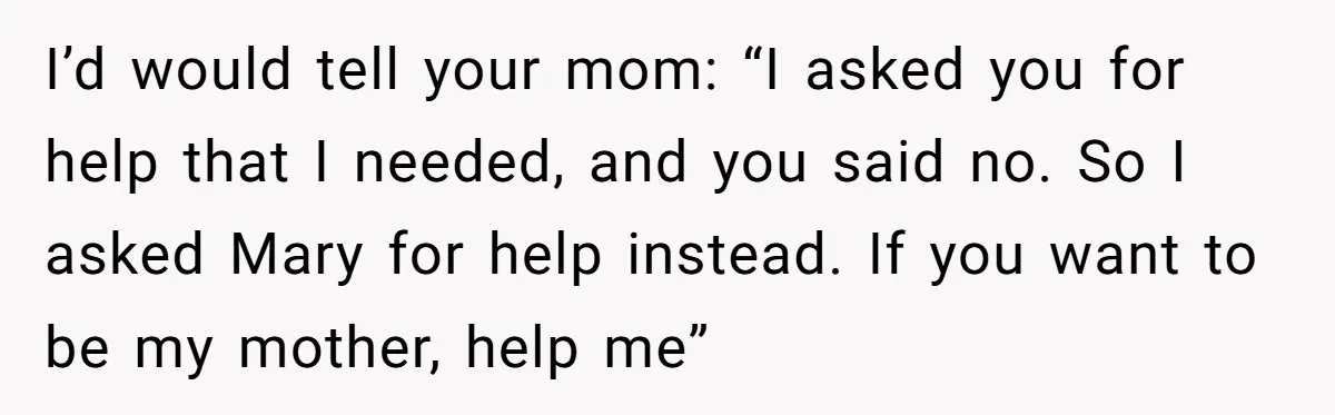 I’d would tell your mom: “I asked you for help that I needed, and you said no. So I asked Mary for help instead. If you want to be my...
