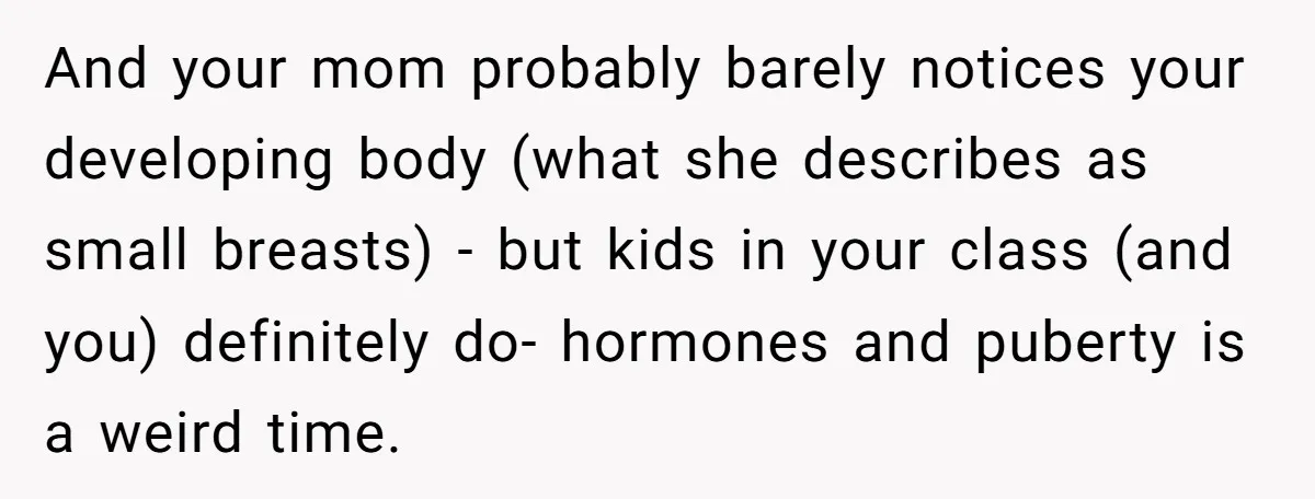 And your mom probably barely notices your developing body (what she describes as small breasts) - but kids in your class (and you) definitely do- hormones and puberty is a...