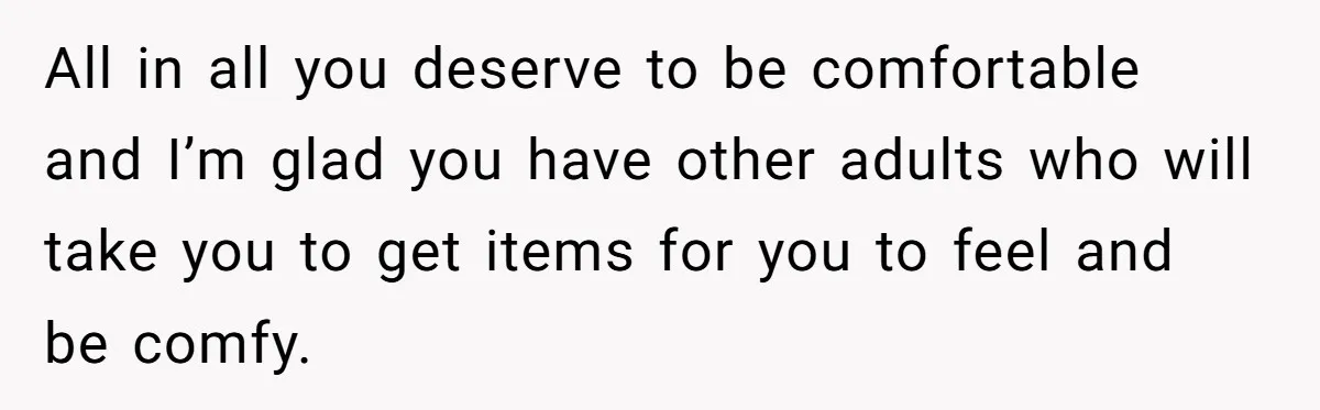 All in all you deserve to be comfortable and I’m glad you have other adults who will take you to get items for you to feel and be comfy.