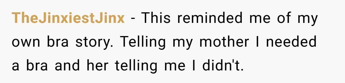 TheJinxiestJinx − This reminded me of my own bra story. Telling my mother I needed a bra and her telling me I didn't.