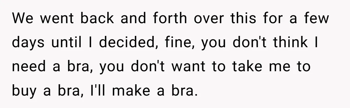 We went back and forth over this for a few days until I decided, fine, you don't think I need a bra, you don't want to take me to buy...