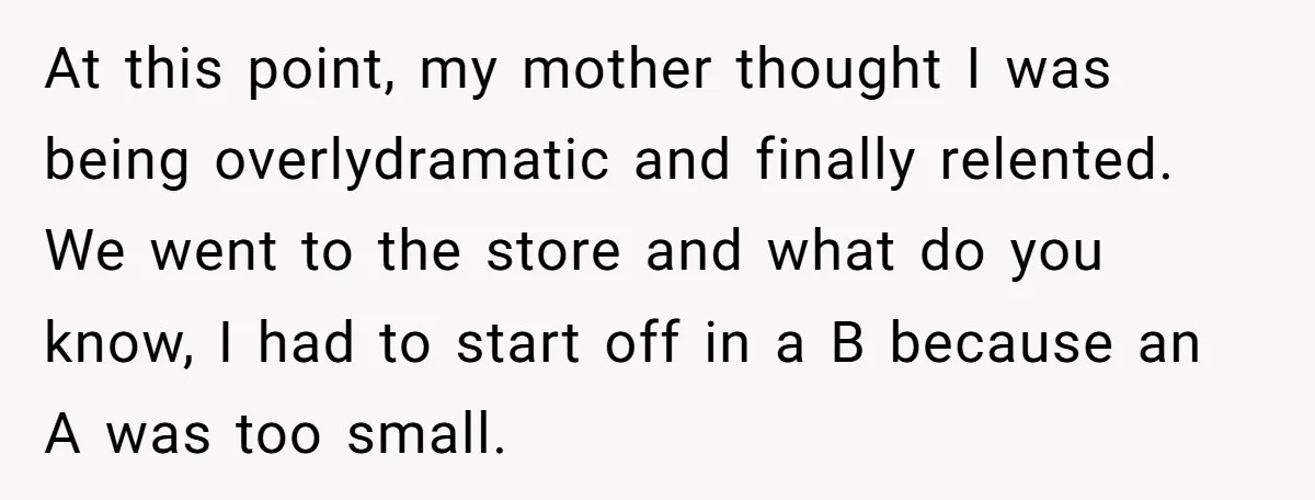 At this point, my mother thought I was being overlydramatic and finally relented. We went to the store and what do you know, I had to start off in a...