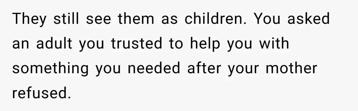 They still see them as children. You asked an adult you trusted to help you with something you needed after your mother refused.
