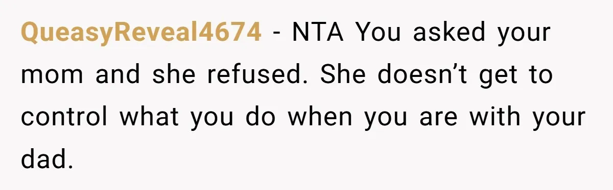 QueasyReveal4674 − NTA You asked your mom and she refused. She doesn’t get to control what you do when you are with your dad.