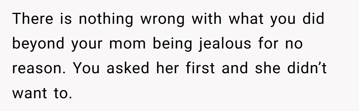 There is nothing wrong with what you did beyond your mom being jealous for no reason. You asked her first and she didn’t want to.