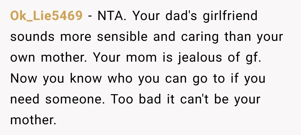 Ok_Lie5469 − NTA. Your dad's girlfriend sounds more sensible and caring than your own mother. Your mom is jealous of gf. Now you know who you can go to if...