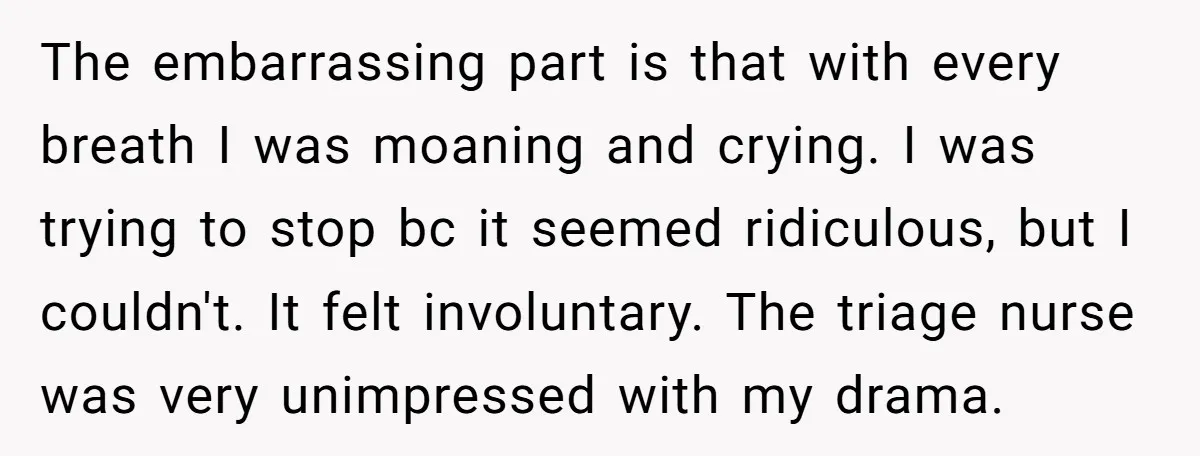 The embarrassing part is that with every breath I was moaning and crying. I was trying to stop bc it seemed ridiculous, but I couldn't. It felt involuntary. The triage...