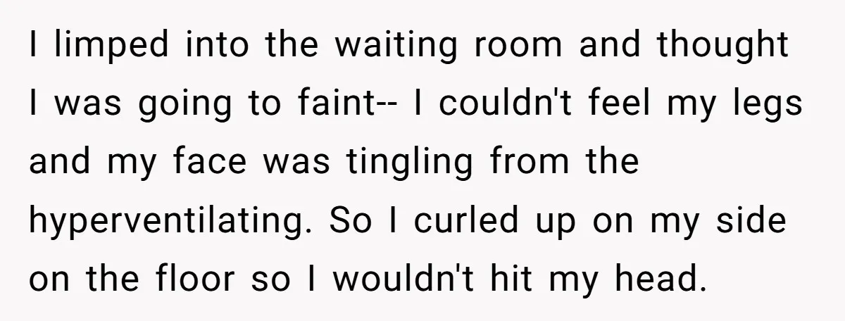 I limped into the waiting room and thought I was going to faint-- I couldn't feel my legs and my face was tingling from the hyperventilating. So I curled up...