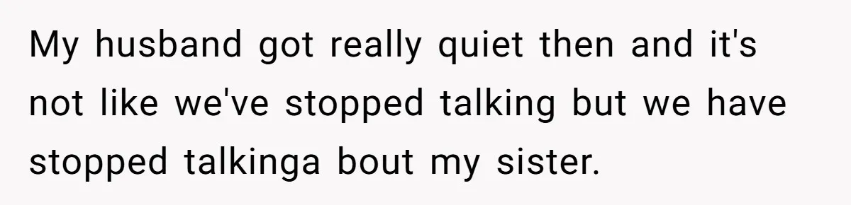 My husband got really quiet then and it's not like we've stopped talking but we have stopped talkinga bout my sister.
