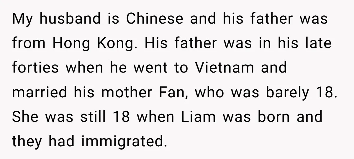 My husband is Chinese and his father was from Hong Kong. His father was in his late forties when he went to Vietnam and married his mother Fan, who was...