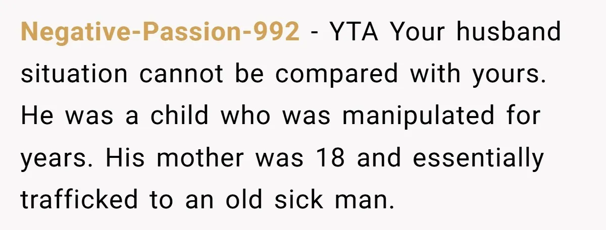 Negative-Passion-992 − YTA Your husband situation cannot be compared with yours. He was a child who was manipulated for years. His mother was 18 and essentially trafficked to an old...