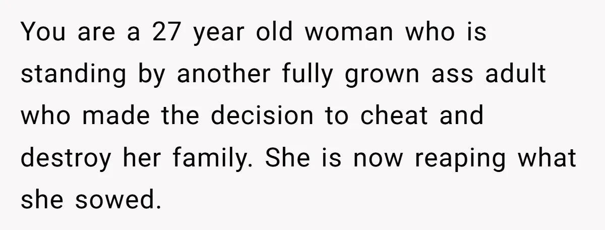 You are a 27 year old woman who is standing by another fully grown ass adult who made the decision to cheat and destroy her family. She is now reaping...